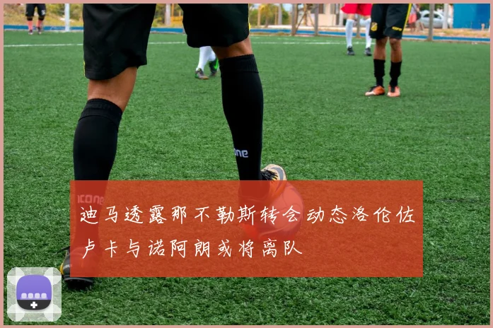 迪马透露那不勒斯转会动态洛伦佐卢卡与诺阿朗或将离队