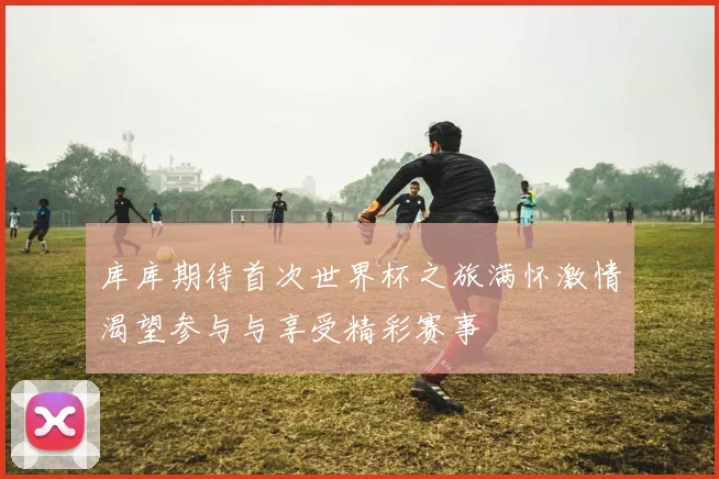 库库期待首次世界杯之旅满怀激情渴望参与与享受精彩赛事