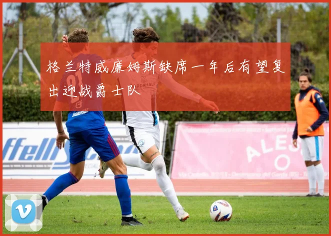 格兰特威廉姆斯缺席一年后有望复出迎战爵士队