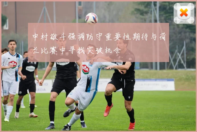 中村敬斗强调防守重要性期待与荷兰比赛中寻找突破机会