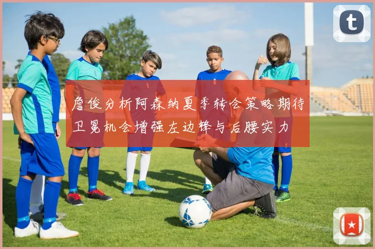 詹俊分析阿森纳夏季转会策略期待卫冕机会增强左边锋与后腰实力