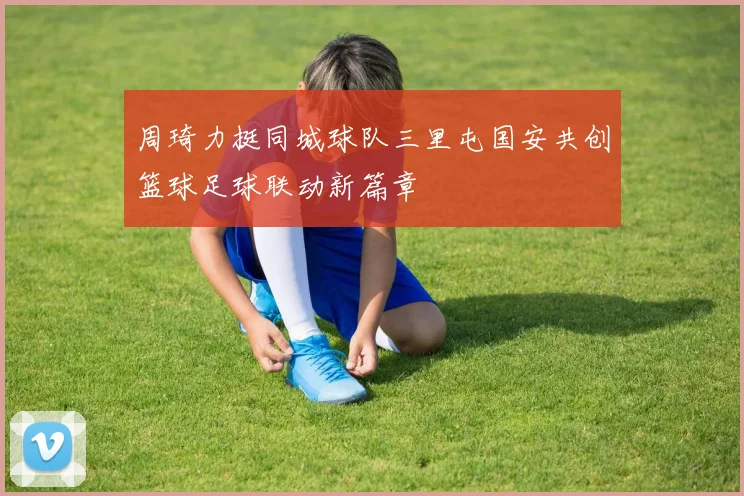 周琦力挺同城球队三里屯国安共创篮球足球联动新篇章