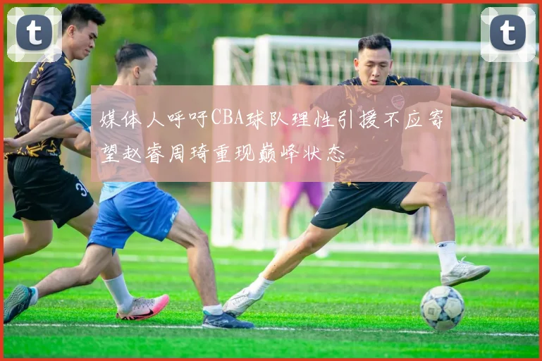 媒体人呼吁CBA球队理性引援不应寄望赵睿周琦重现巅峰状态