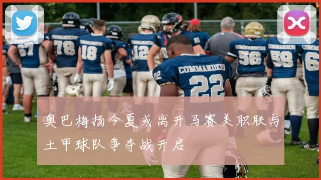 奥巴梅扬今夏或离开马赛美职联与土甲球队争夺战开启