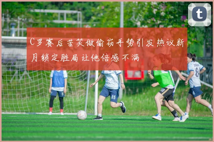 C罗赛后苦笑做偷窃手势引发热议新月锁定胜局让他倍感不满