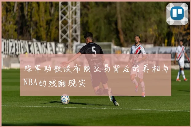 绿军助教谈布朗交易背后的真相与NBA的残酷现实