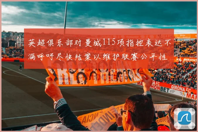 英超俱乐部对曼城115项指控表达不满呼吁尽快结案以维护联赛公平性