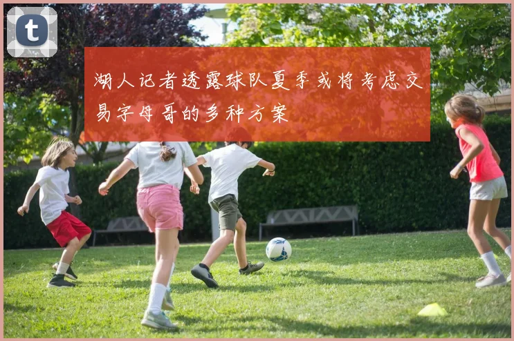 湖人记者透露球队夏季或将考虑交易字母哥的多种方案