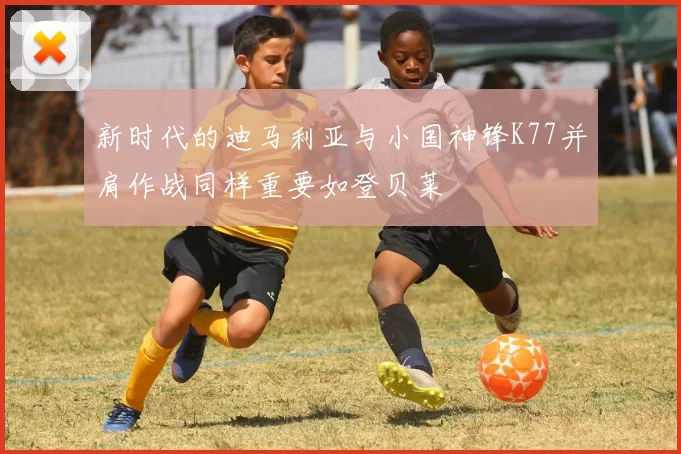 新时代的迪马利亚与小国神锋K77并肩作战同样重要如登贝莱