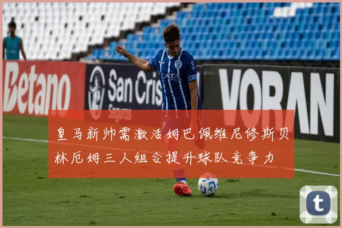 皇马新帅需激活姆巴佩维尼修斯贝林厄姆三人组合提升球队竞争力